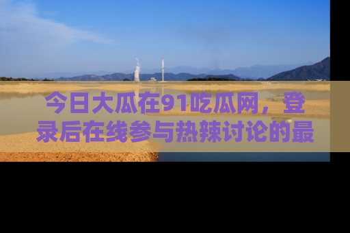 今日大瓜在91吃瓜网，登录后在线参与热辣讨论的最佳去处！