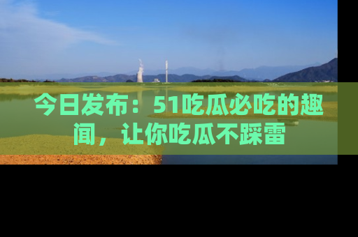 今日发布：51吃瓜必吃的趣闻，让你吃瓜不踩雷
