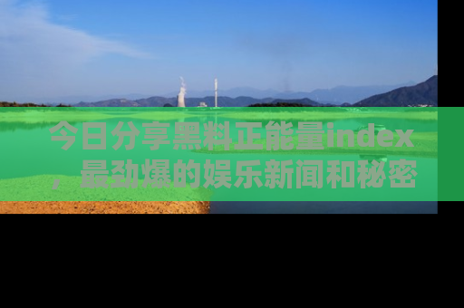 今日分享黑料正能量index，最劲爆的娱乐新闻和秘密等你来发现！