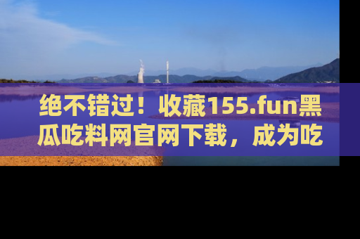 绝不错过！收藏155.fun黑瓜吃料网官网下载，成为吃瓜达人！