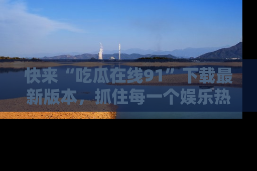 快来“吃瓜在线91”下载最新版本，抓住每一个娱乐热点的精彩瞬间！