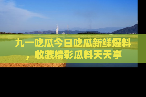 九一吃瓜今日吃瓜新鲜爆料，收藏精彩瓜料天天享