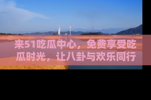 来51吃瓜中心，免费享受吃瓜时光，让八卦与欢乐同行！