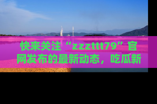 快来关注“zzzttt79”官网发布的最新动态，吃瓜新闻一手掌握，精彩不停！