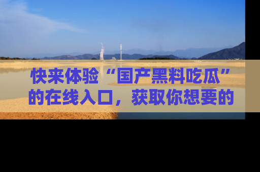 快来体验“国产黑料吃瓜”的在线入口，获取你想要的所有独家黑料！