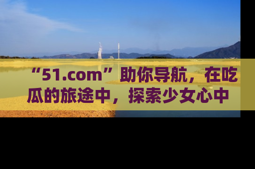 “51.com”助你导航，在吃瓜的旅途中，探索少女心中的小秘密喔！