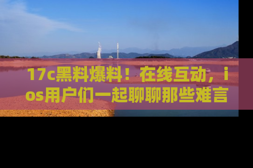 17c黑料爆料!在线互动,ios用户们一起聊聊那些难言之隐吧!