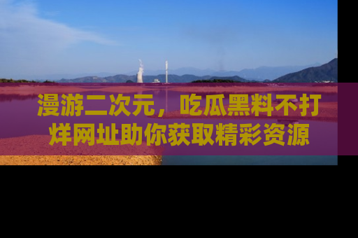 漫游二次元，吃瓜黑料不打烊网址助你获取精彩资源