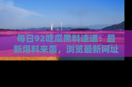 每日92吃瓜黑料速递：最新爆料来袭，浏览最新网址，畅享吃瓜乐趣！