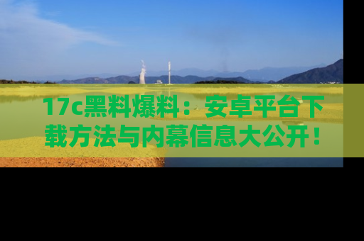 17c黑料爆料:安卓平台下载方法与内幕信息大公开!