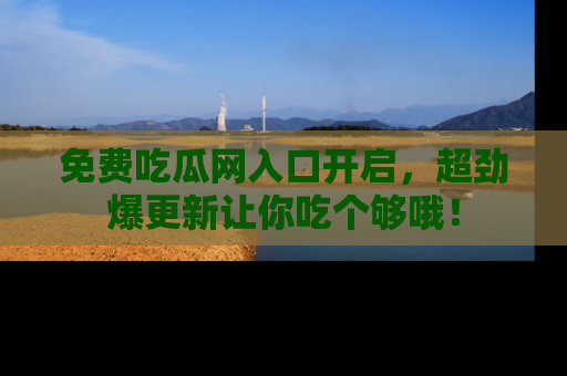 免费吃瓜网入口开启，超劲爆更新让你吃个够哦！