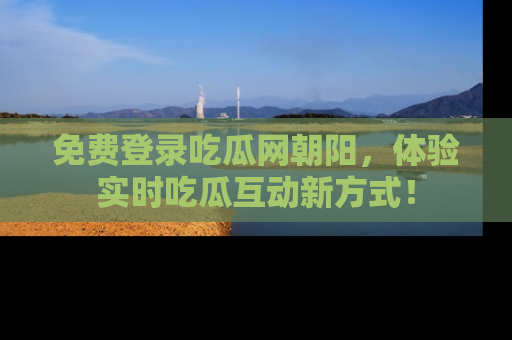 免费登录吃瓜网朝阳，体验实时吃瓜互动新方式！