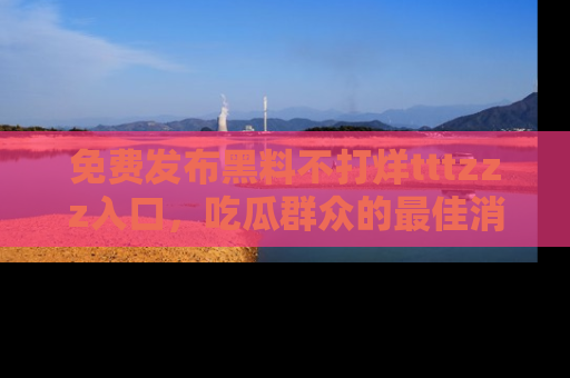 免费发布黑料不打烊tttzzz入口，吃瓜群众的最佳消息平台！