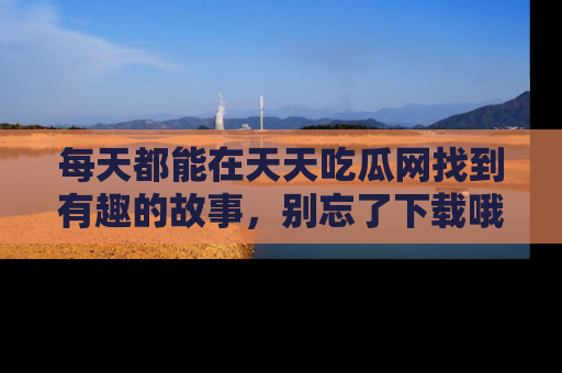 每天都能在天天吃瓜网找到有趣的故事，别忘了下载哦！
