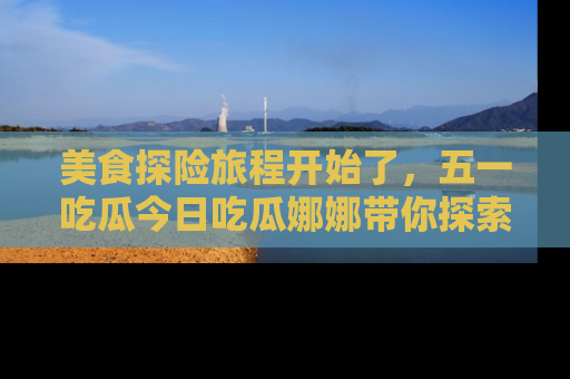 美食探险旅程开始了，五一吃瓜今日吃瓜娜娜带你探索精彩首页线路。