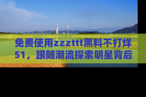 免费使用zzzttt黑料不打烊51，跟随潮流探索明星背后的故事，瘾君子必看！