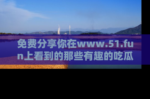 免费分享你在www.51.fun上看到的那些有趣的吃瓜趣闻吧！