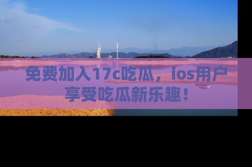 免费加入17c吃瓜，ios用户享受吃瓜新乐趣！