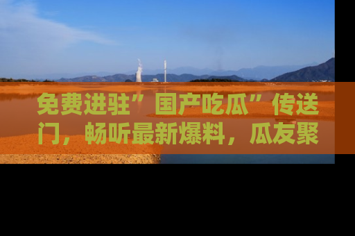 免费进驻”国产吃瓜”传送门，畅听最新爆料，瓜友聚集地等你！