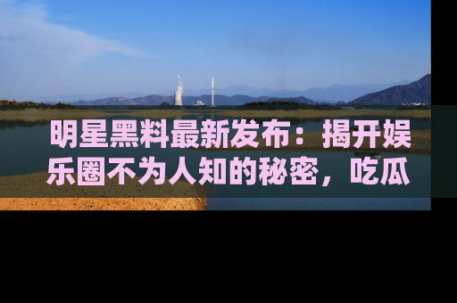 明星黑料最新发布：揭开娱乐圈不为人知的秘密，吃瓜者们请注意！