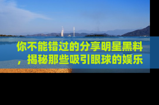 你不能错过的分享明星黑料,揭秘那些吸引眼球的娱乐新闻。