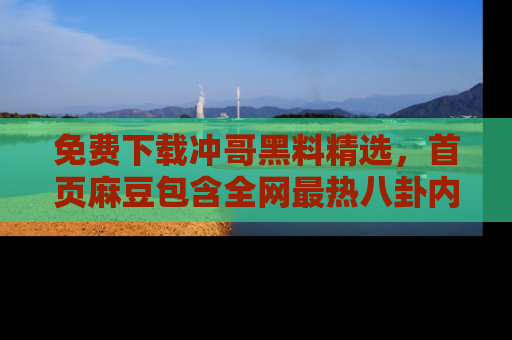 免费下载冲哥黑料精选,首页麻豆包含全网最热八卦内容