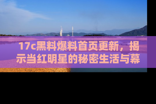 17c黑料爆料首页更新,揭示当红明星的秘密生活与幕后故事