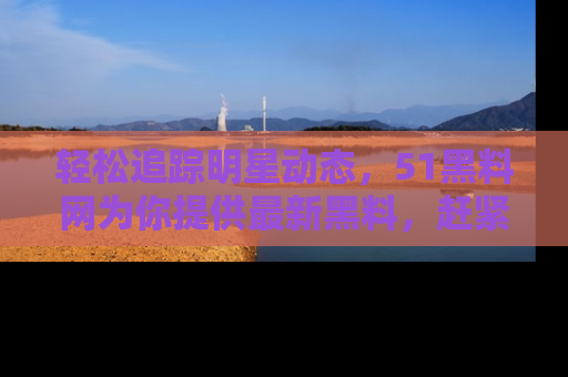 轻松追踪明星动态,51黑料网为你提供最新黑料,赶紧访问网址观看!