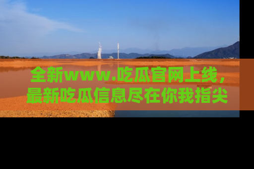 全新www.吃瓜官网上线,最新吃瓜信息尽在你我指尖!