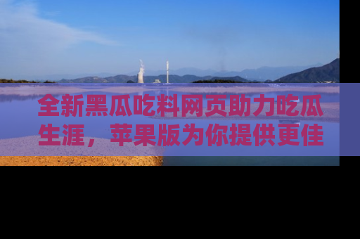 全新黑瓜吃料网页助力吃瓜生涯,苹果版为你提供更佳体验!