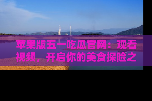 苹果版五一吃瓜官网:观看视频,开启你的美食探险之旅!