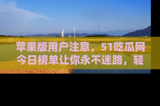苹果版用户注意,51吃瓜网今日榜单让你永不迷路,轻松吃瓜!