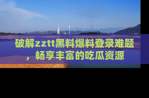 破解zztt黑料爆料登录难题,畅享丰富的吃瓜资源