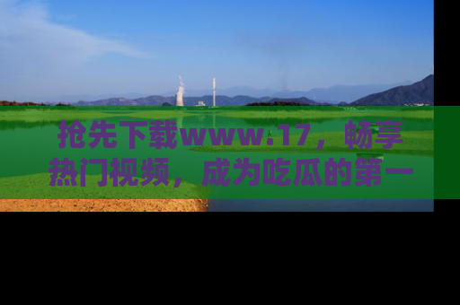 抢先下载www.17，畅享热门视频，成为吃瓜的第一手信息者！