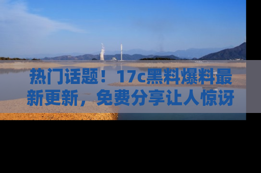 热门话题！17c黑料爆料最新更新，免费分享让人惊讶的事实！