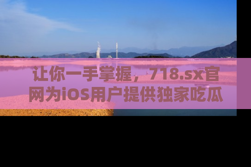 让你一手掌握，718.sx官网为iOS用户提供独家吃瓜内容！
