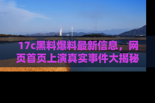 17c黑料爆料最新信息,网页首页上演真实事件大揭秘