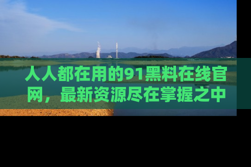 人人都在用的91黑料在线官网,最新资源尽在掌握之中