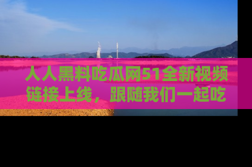 人人黑料吃瓜网51全新视频链接上线,跟随我们一起吃瓜围观!
