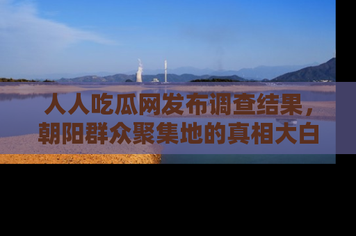人人吃瓜网发布调查结果，朝阳群众聚集地的真相大白