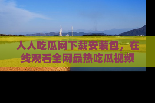 人人吃瓜网下载安装包，在线观看全网最热吃瓜视频