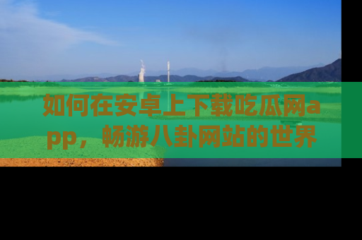 如何在安卓上下载吃瓜网app，畅游八卦网站的世界