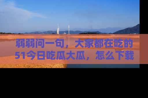弱弱问一句,大家都在吃的51今日吃瓜大瓜,怎么下载登录才能体验最新入口?