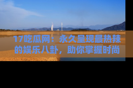 17吃瓜网：永久呈现最热辣的娱乐八卦，助你掌握时尚趋势