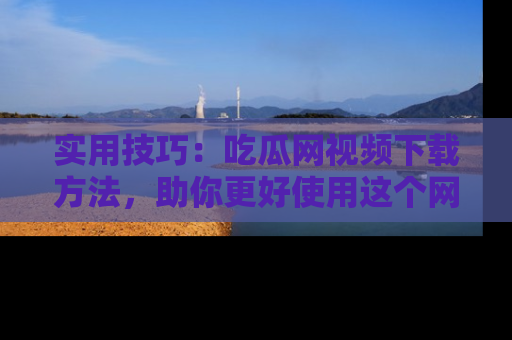 实用技巧:吃瓜网视频下载方法,助你更好使用这个网站