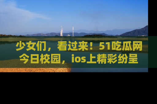 少女们，看过来！51吃瓜网今日校园，ios上精彩纷呈！