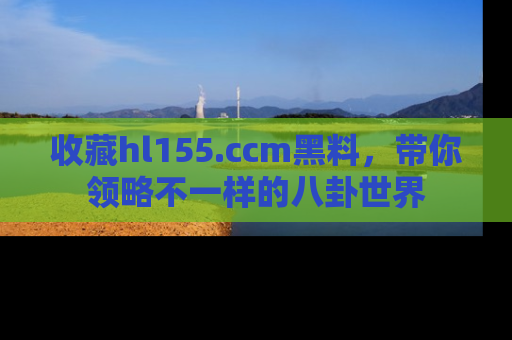 收藏hl155.ccm黑料,带你领略不一样的八卦世界