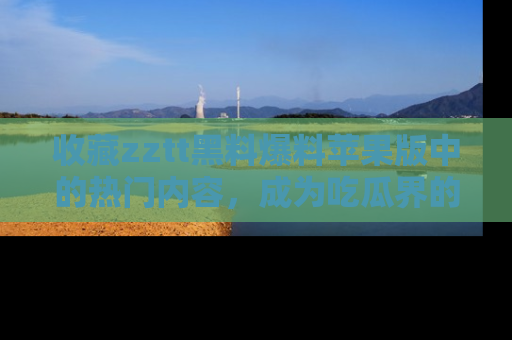 收藏zztt黑料爆料苹果版中的热门内容,成为吃瓜界的资深玩家!