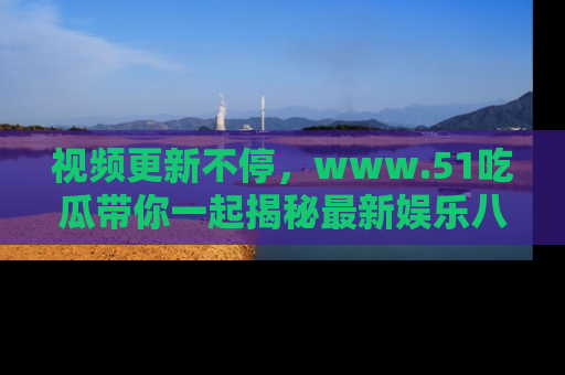视频更新不停,www.51吃瓜带你一起揭秘最新娱乐八卦,畅享信息盛宴!
