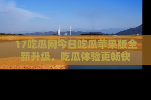 17吃瓜网今日吃瓜苹果版全新升级，吃瓜体验更畅快